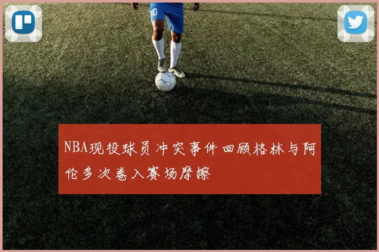 NBA现役球员冲突事件回顾格林与阿伦多次卷入赛场摩擦