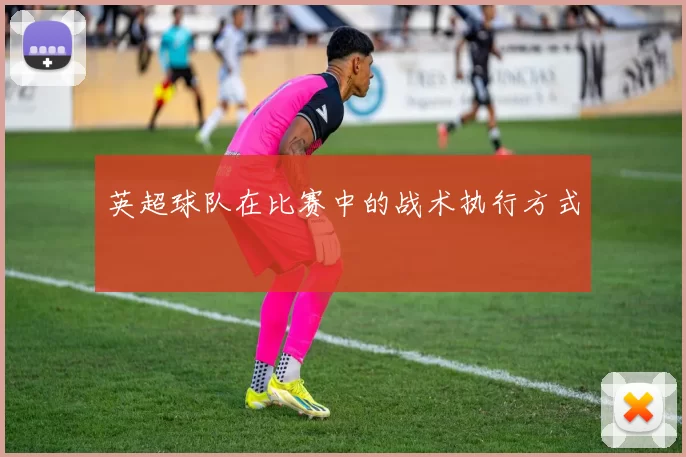 英超球队在比赛中的战术执行方式