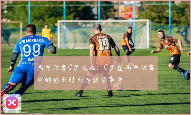 西甲联赛C罗流血：C罗在西甲联赛中的经典时刻与受伤事件