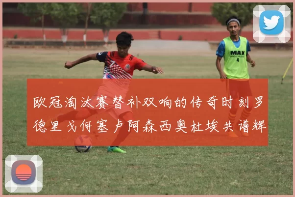 欧冠淘汰赛替补双响的传奇时刻罗德里戈何塞卢阿森西奥杜埃共谱辉煌
