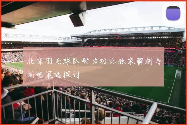 北京羽毛球队耐力对比独家解析与训练策略探讨