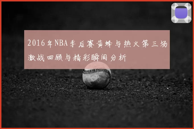 2016年NBA季后赛黄蜂与热火第三场激战回顾与精彩瞬间分析