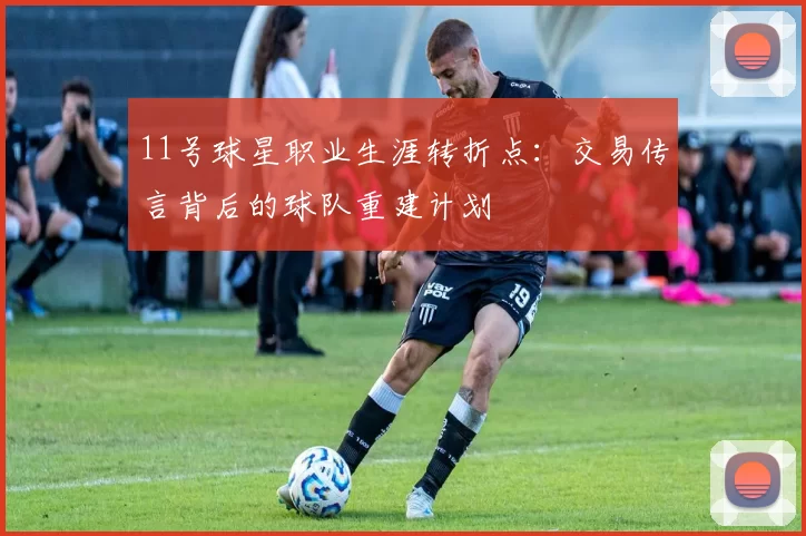 11号球星职业生涯转折点：交易传言背后的球队重建计划