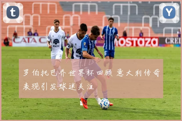 罗伯托巴乔世界杯回顾 意大利传奇表现引发球迷关注