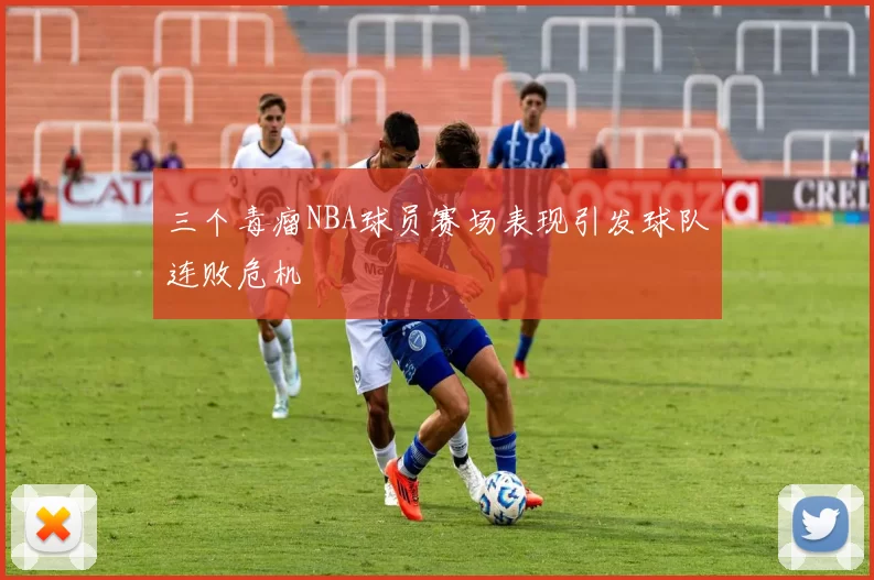 三个毒瘤NBA球员赛场表现引发球队连败危机