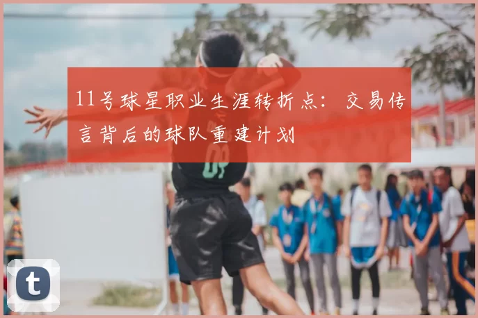 11号球星职业生涯转折点：交易传言背后的球队重建计划