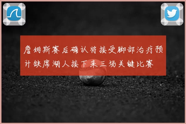 詹姆斯赛后确认将接受脚部治疗预计缺席湖人接下来三场关键比赛