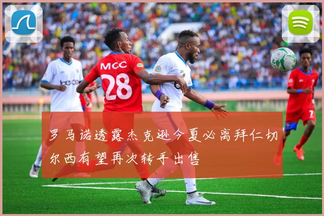 罗马诺透露杰克逊今夏必离拜仁切尔西有望再次转手出售