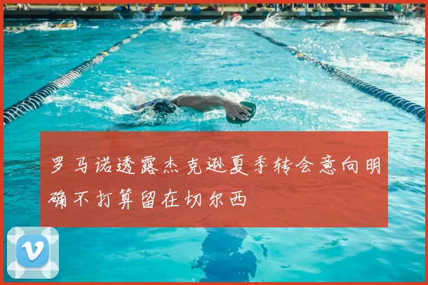 罗马诺透露杰克逊夏季转会意向明确不打算留在切尔西