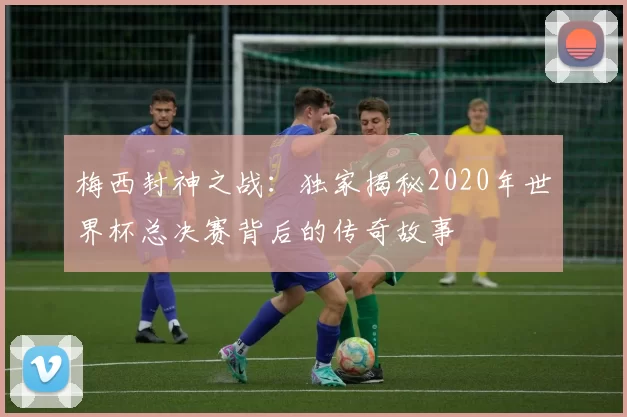 梅西封神之战:独家揭秘2020年世界杯总决赛背后的传奇故事
