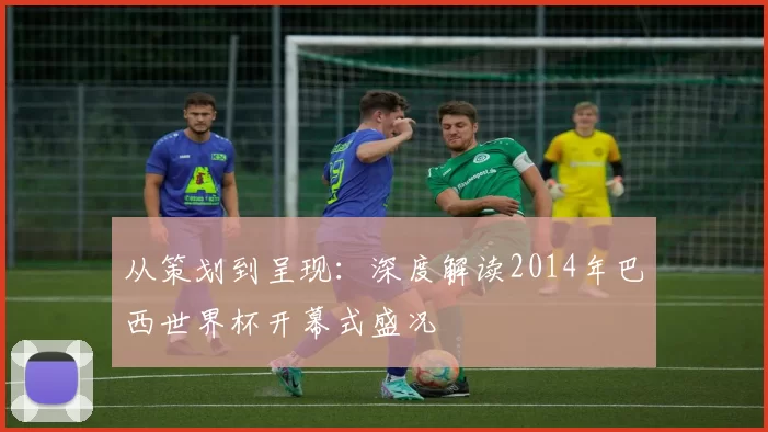 从策划到呈现:深度解读2014年巴西世界杯开幕式盛况