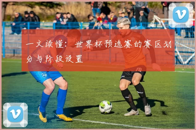 一文读懂：世界杯预选赛的赛区划分与阶段设置