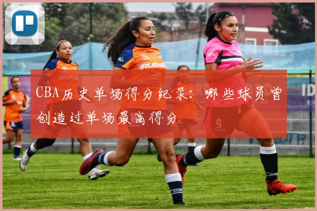 CBA历史单场得分纪录：哪些球员曾创造过单场最高得分
