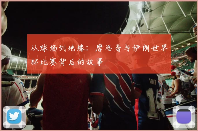 从球场到地缘：摩洛哥与伊朗世界杯比赛背后的故事