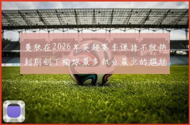 曼联在2026年英超赛季保持不败热刺则创下输球最多积分最少的尴尬纪录