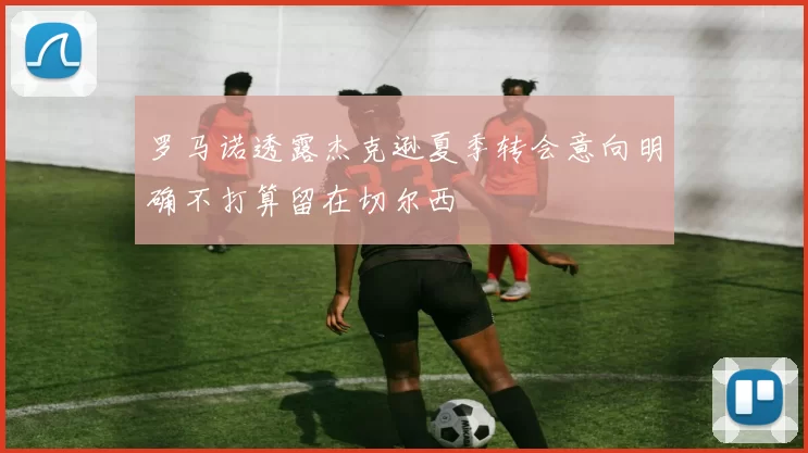 罗马诺透露杰克逊夏季转会意向明确不打算留在切尔西