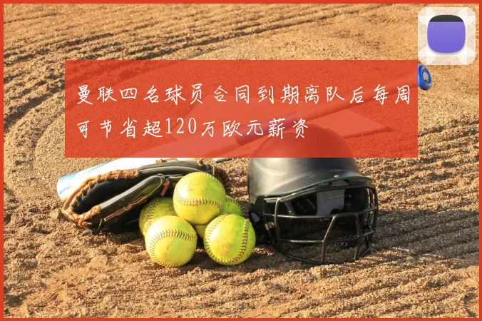 曼联四名球员合同到期离队后每周可节省超120万欧元薪资