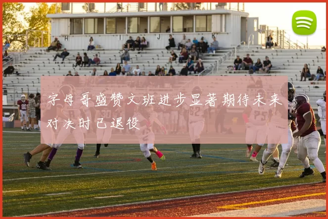 字母哥盛赞文班进步显著期待未来对决时已退役