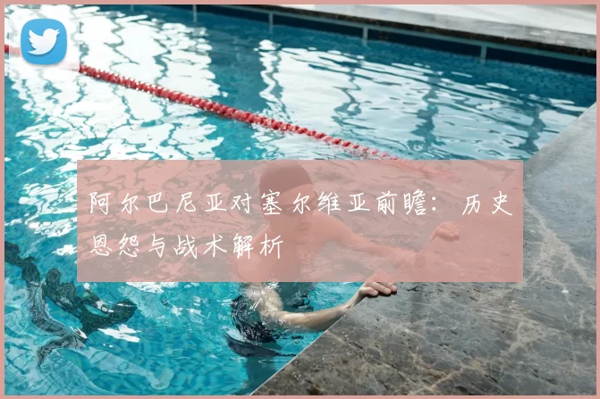 阿尔巴尼亚对塞尔维亚前瞻：历史恩怨与战术解析