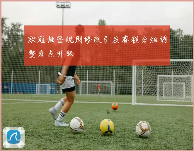 欧冠抽签规则修改引发赛程分组调整看点升级