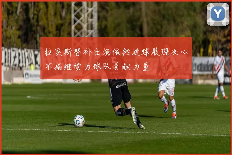 拉莫斯替补出场依然进球展现决心不减继续为球队贡献力量