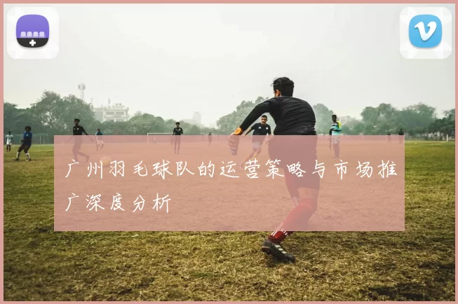 广州羽毛球队的运营策略与市场推广深度分析