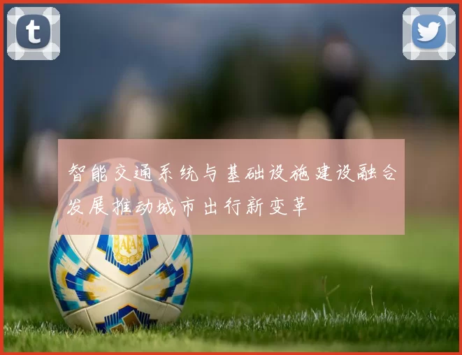 智能交通系统与基础设施建设融合发展推动城市出行新变革