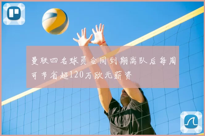 曼联四名球员合同到期离队后每周可节省超120万欧元薪资