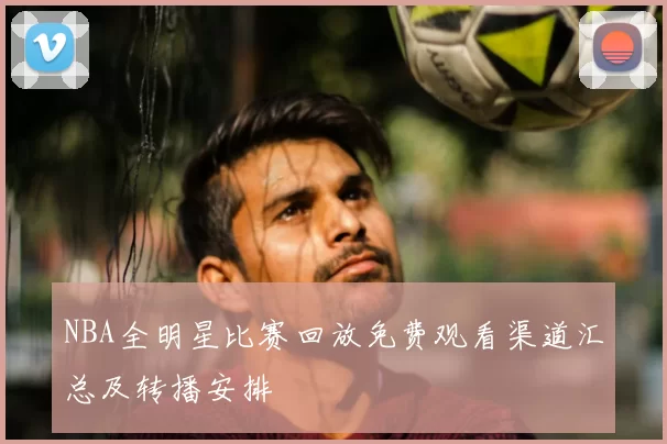 NBA全明星比赛回放免费观看渠道汇总及转播安排