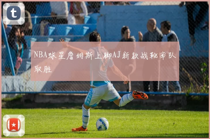 NBA球星詹姆斯上脚AJ新款战靴率队取胜