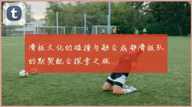 滑板文化的碰撞与融合成都滑板队的默契配合探索之旅