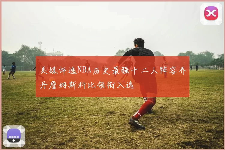 美媒评选NBA历史最强十二人阵容乔丹詹姆斯科比领衔入选