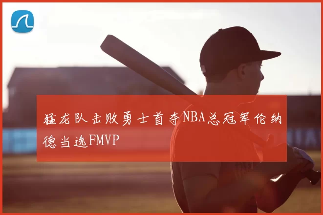 猛龙队击败勇士首夺NBA总冠军伦纳德当选FMVP