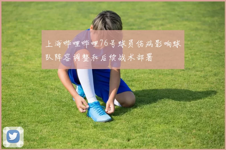 上海哔哩哔哩76号球员伤病影响球队阵容调整和后续战术部署