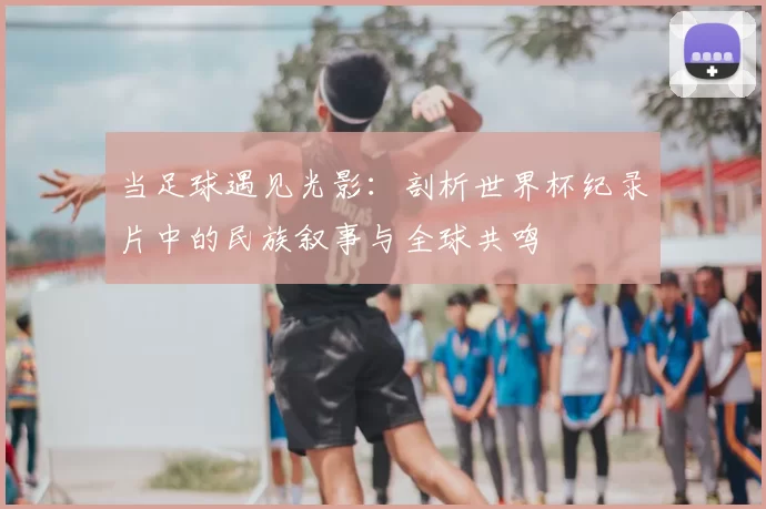 当足球遇见光影:剖析世界杯纪录片中的民族叙事与全球共鸣