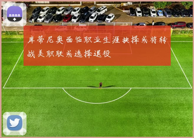 库蒂尼奥面临职业生涯抉择或将转战美职联或选择退役