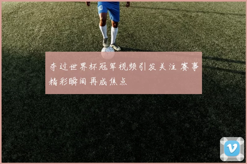 夺过世界杯冠军视频引发关注 赛事精彩瞬间再成焦点