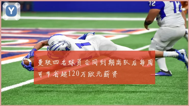 曼联四名球员合同到期离队后每周可节省超120万欧元薪资