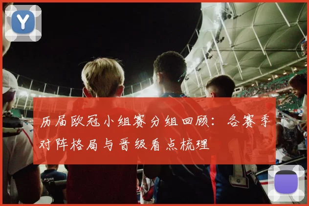 历届欧冠小组赛分组回顾：各赛季对阵格局与晋级看点梳理