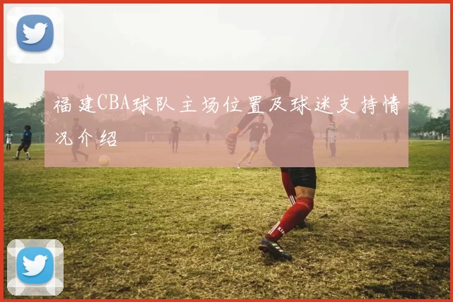 福建CBA球队主场位置及球迷支持情况介绍