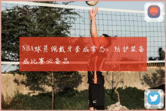 NBA球员佩戴牙套成常态，防护装备成比赛必备品