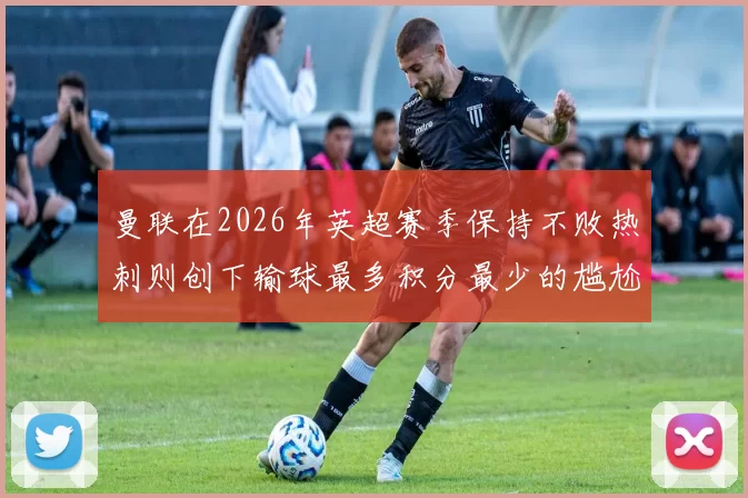 曼联在2026年英超赛季保持不败热刺则创下输球最多积分最少的尴尬纪录
