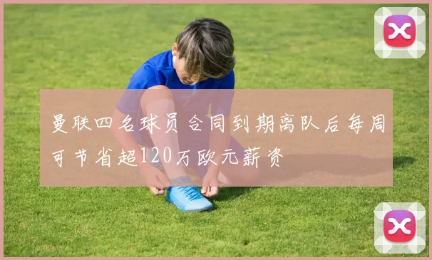 曼联四名球员合同到期离队后每周可节省超120万欧元薪资