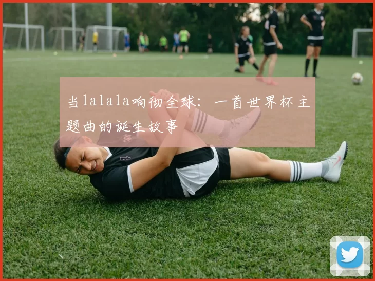 当lalala响彻全球:一首世界杯主题曲的诞生故事