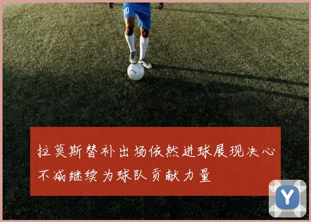 拉莫斯替补出场依然进球展现决心不减继续为球队贡献力量
