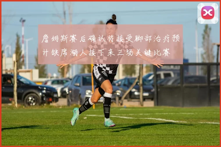 詹姆斯赛后确认将接受脚部治疗预计缺席湖人接下来三场关键比赛