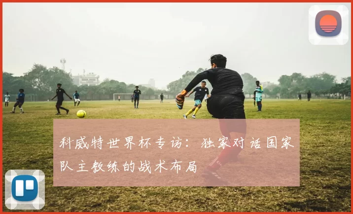 科威特世界杯专访:独家对话国家队主教练的战术布局