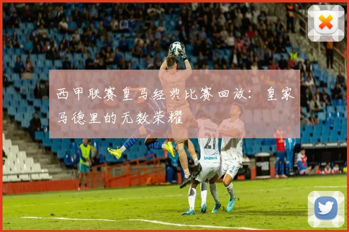 西甲联赛皇马经典比赛回放：皇家马德里的无数荣耀