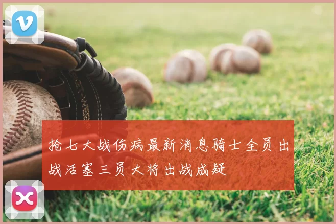 抢七大战伤病最新消息骑士全员出战活塞三员大将出战成疑