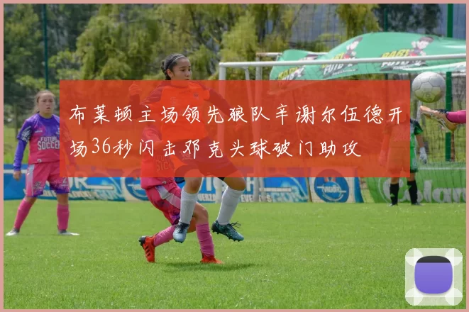 布莱顿主场领先狼队辛谢尔伍德开场36秒闪击邓克头球破门助攻